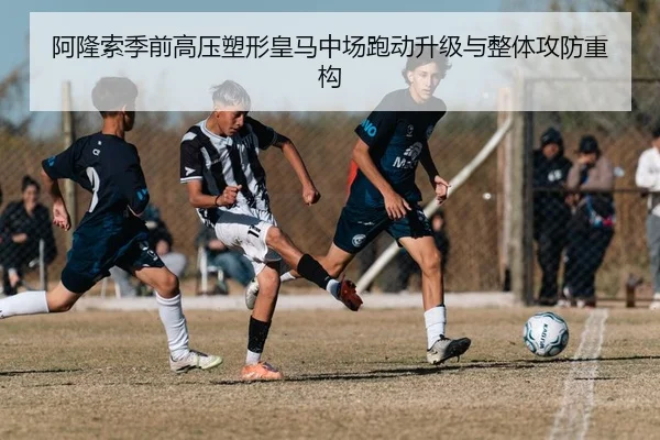 阿隆索季前高压塑形皇马中场跑动升级与整体攻防重构