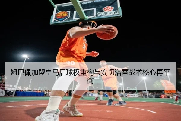 姆巴佩加盟皇马后球权重构与安切洛蒂战术核心再平衡
